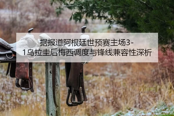 据报道阿根廷世预赛主场3-1乌拉圭后梅西调度与锋线兼容性深析