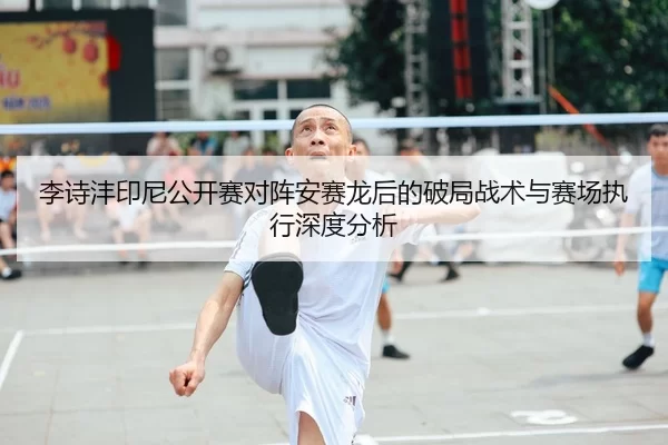 李诗沣印尼公开赛对阵安赛龙后的破局战术与赛场执行深度分析