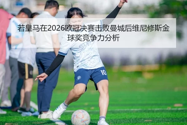 若皇马在2026欧冠决赛击败曼城后维尼修斯金球奖竞争力分析