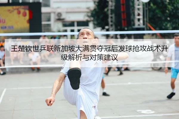 王楚钦世乒联新加坡大满贯夺冠后发球抢攻战术升级解析与对策建议