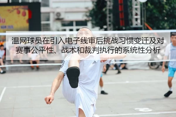 温网球员在引入电子线审后挑战习惯变迁及对赛事公平性、战术和裁判执行的系统性分析