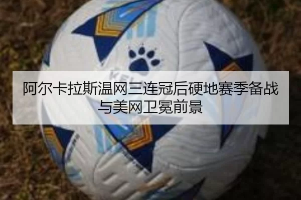 阿尔卡拉斯温网三连冠后硬地赛季备战与美网卫冕前景